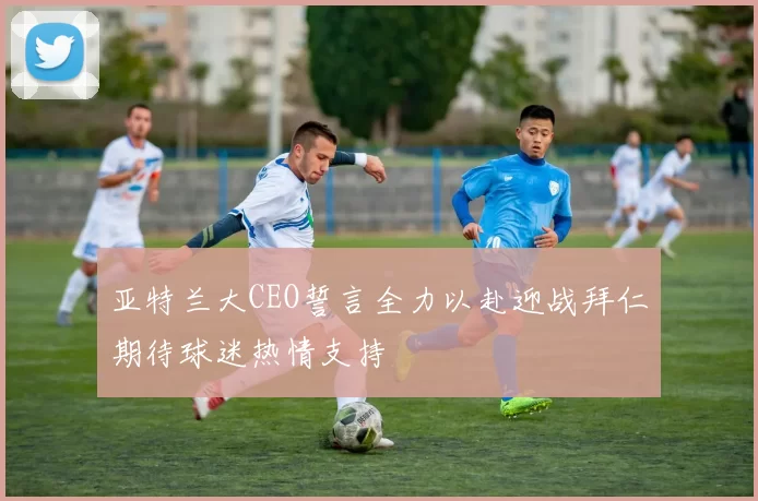 亚特兰大CEO誓言全力以赴迎战拜仁期待球迷热情支持