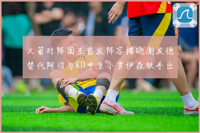 火箭对阵国王首发阵容揭晓谢泼德替代阿门与KD申京小贾伊森联手出战