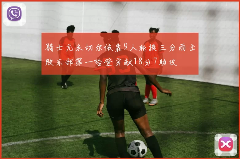 骑士无米切尔依靠9人轮换三分雨击败东部第一哈登贡献18分7助攻