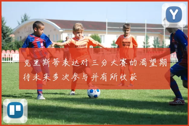 克里斯蒂表达对三分大赛的渴望期待未来多次参与并有所收获