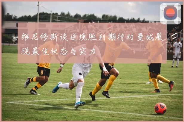 维尼修斯谈逆境胜利期待对曼城展现最佳状态与实力