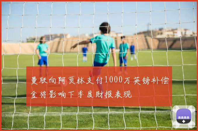 曼联向阿莫林支付1000万英镑补偿金将影响下季度财报表现
