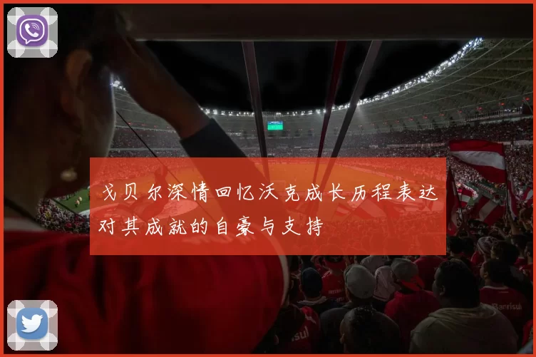戈贝尔深情回忆沃克成长历程表达对其成就的自豪与支持