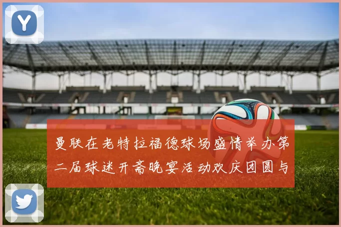 曼联在老特拉福德球场盛情举办第二届球迷开斋晚宴活动欢庆团圆与友谊