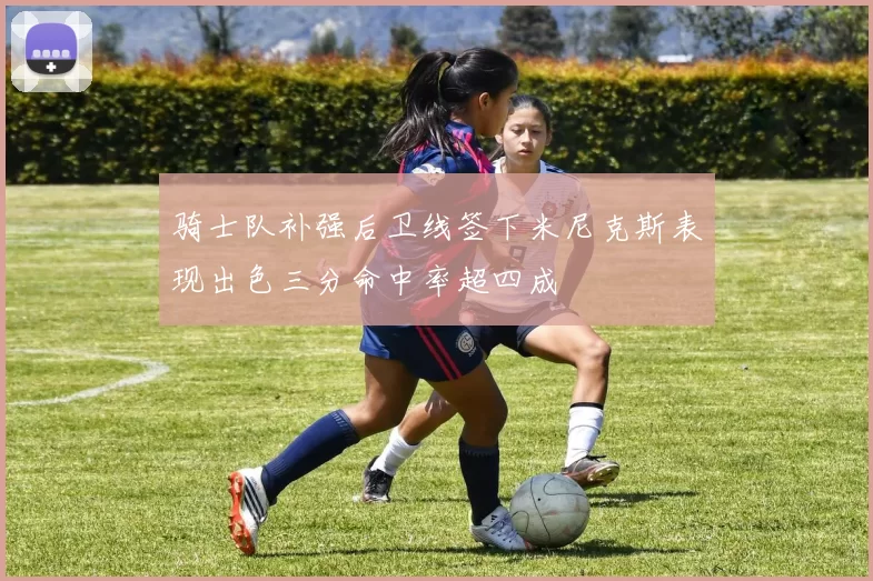骑士队补强后卫线签下米尼克斯表现出色三分命中率超四成