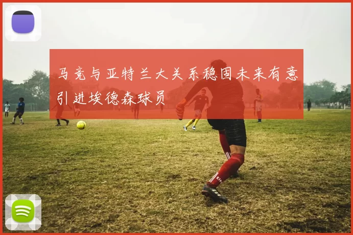 马竞与亚特兰大关系稳固未来有意引进埃德森球员