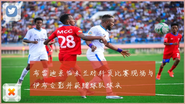布雷迪亲临米兰对科莫比赛现场与伊布合影并获赠球队球衣