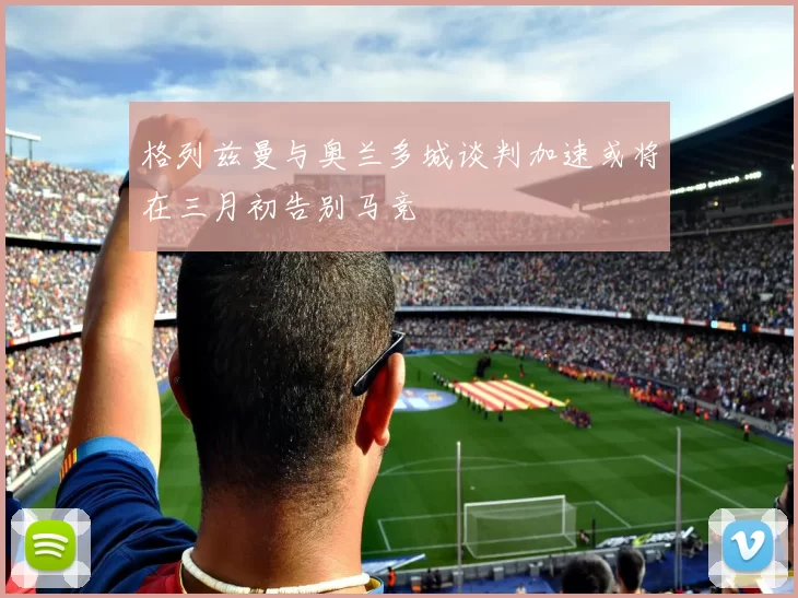 格列兹曼与奥兰多城谈判加速或将在三月初告别马竞