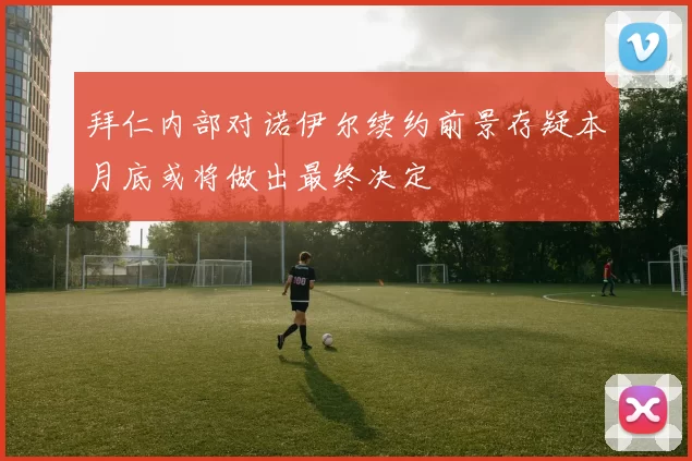 拜仁内部对诺伊尔续约前景存疑本月底或将做出最终决定