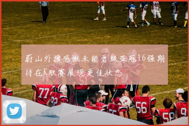 蔚山外援感慨未能晋级亚冠16强期待在K联赛展现更佳状态