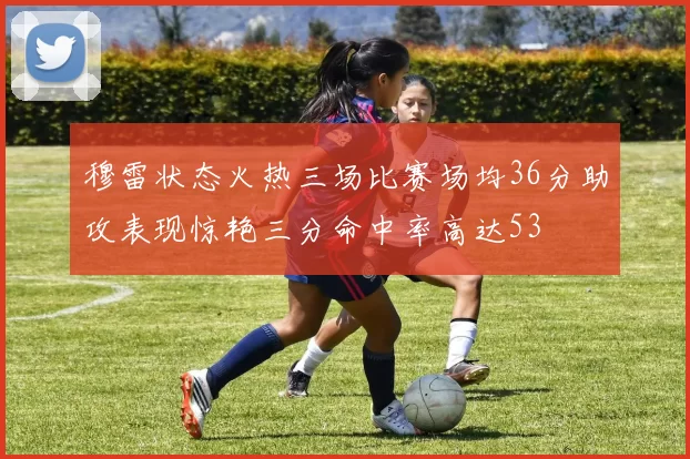 穆雷状态火热三场比赛场均36分助攻表现惊艳三分命中率高达53