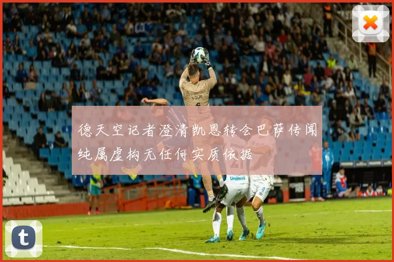德天空记者澄清凯恩转会巴萨传闻纯属虚构无任何实质依据
