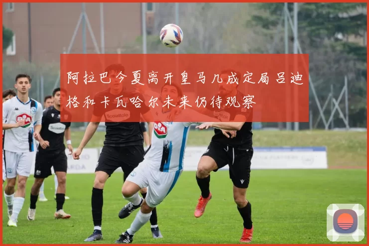 阿拉巴今夏离开皇马几成定局吕迪格和卡瓦哈尔未来仍待观察