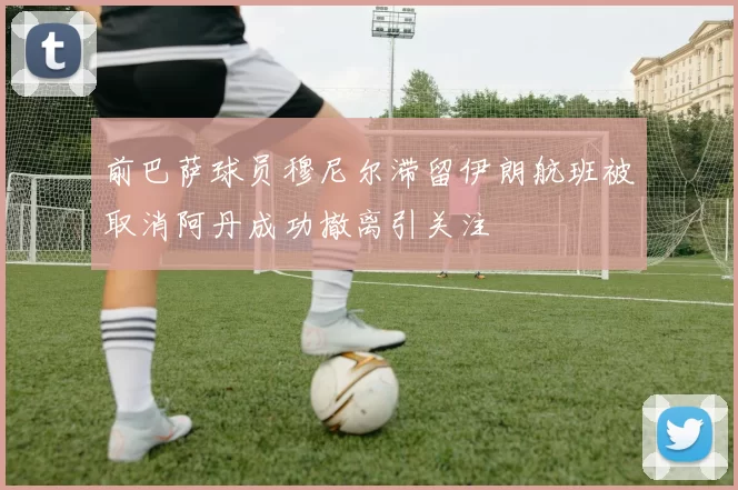 前巴萨球员穆尼尔滞留伊朗航班被取消阿丹成功撤离引关注
