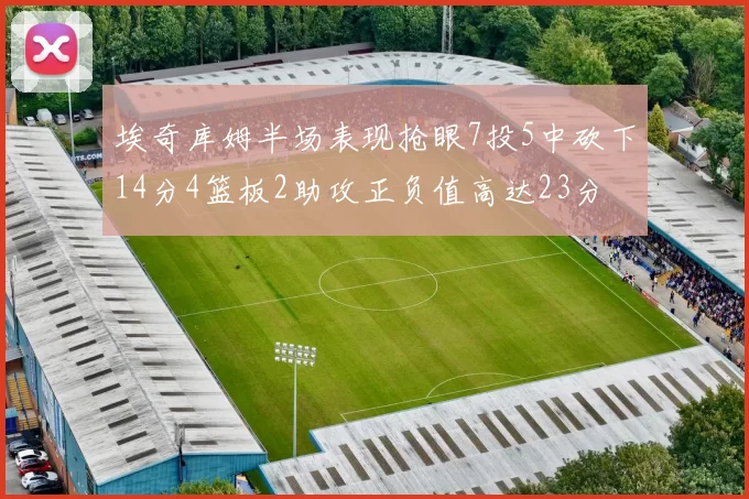 埃奇库姆半场表现抢眼7投5中砍下14分4篮板2助攻正负值高达23分