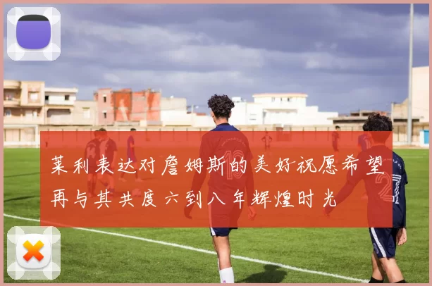 莱利表达对詹姆斯的美好祝愿希望再与其共度六到八年辉煌时光