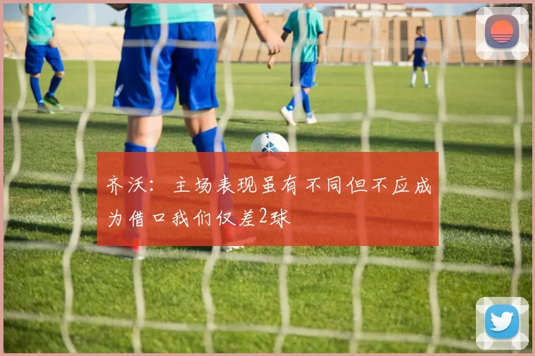 齐沃：主场表现虽有不同但不应成为借口我们仅差2球