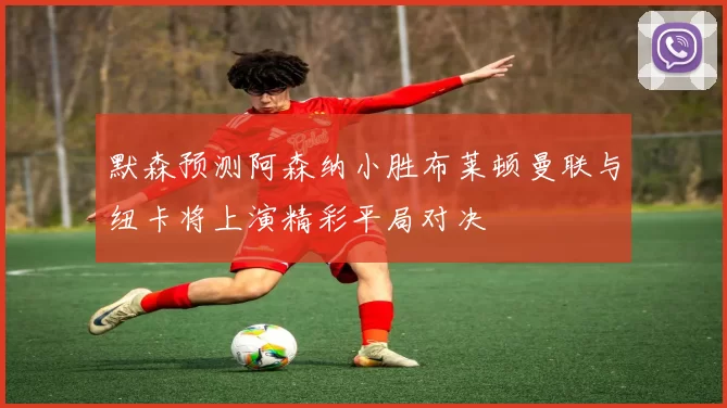 默森预测阿森纳小胜布莱顿曼联与纽卡将上演精彩平局对决