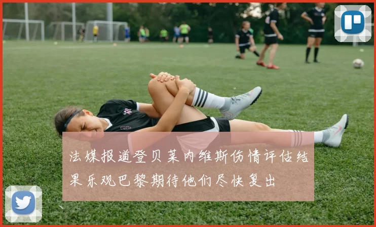 法媒报道登贝莱内维斯伤情评估结果乐观巴黎期待他们尽快复出