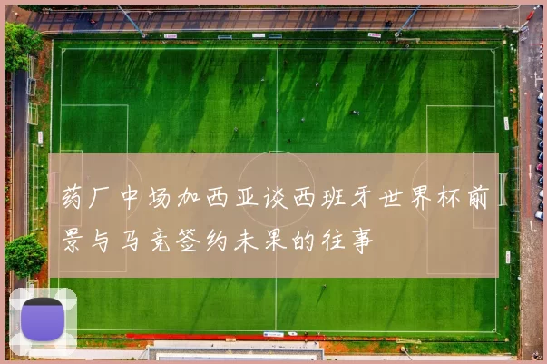 药厂中场加西亚谈西班牙世界杯前景与马竞签约未果的往事