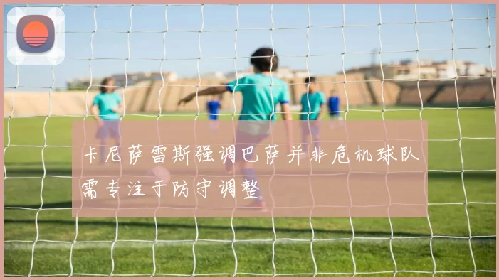 卡尼萨雷斯强调巴萨并非危机球队需专注于防守调整