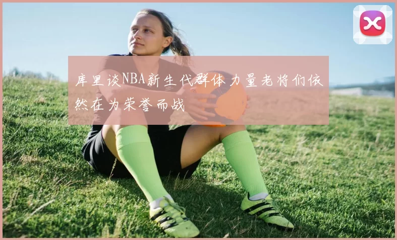 库里谈NBA新生代群体力量老将们依然在为荣誉而战