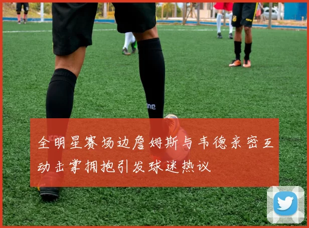 全明星赛场边詹姆斯与韦德亲密互动击掌拥抱引发球迷热议