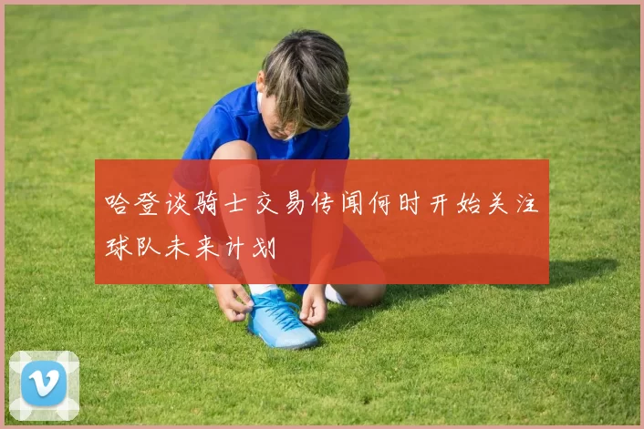 哈登谈骑士交易传闻何时开始关注球队未来计划