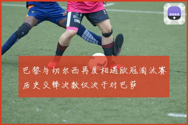 巴黎与切尔西再度相遇欧冠淘汰赛历史交锋次数仅次于对巴萨